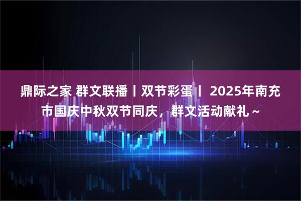 鼎际之家 群文联播丨双节彩蛋丨 2025年南充市国庆中秋双节同庆，群文活动献礼～