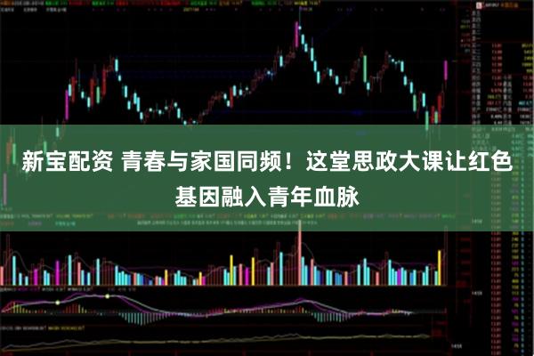 新宝配资 青春与家国同频!这堂思政大课让红色基因融入青年血脉