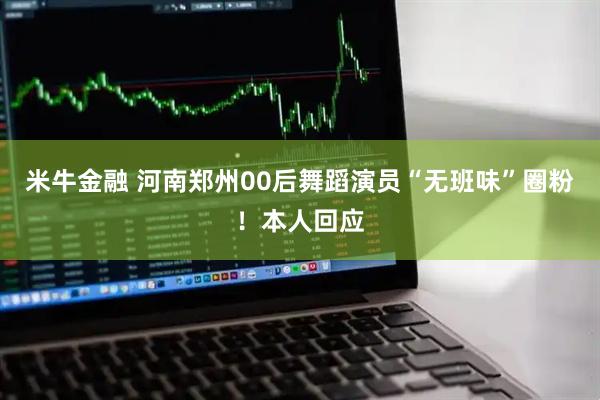 米牛金融 河南郑州00后舞蹈演员“无班味”圈粉！本人回应