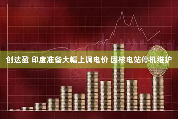 创达盈 印度准备大幅上调电价 因核电站停机维护