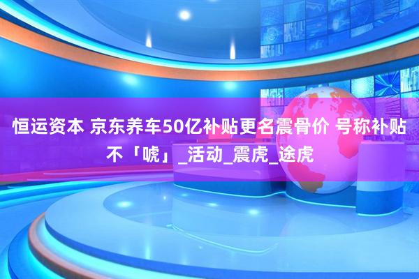 恒运资本 京东养车50亿补贴更名震骨价 号称补贴不「唬」_活动_震虎_途虎