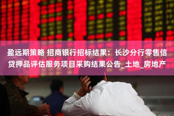 盈远期策略 招商银行招标结果：长沙分行零售信贷押品评估服务项目采购结果公告_土地_房地产