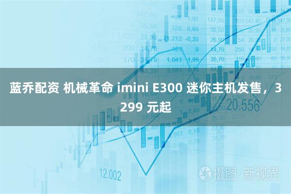蓝乔配资 机械革命 imini E300 迷你主机发售，3299 元起